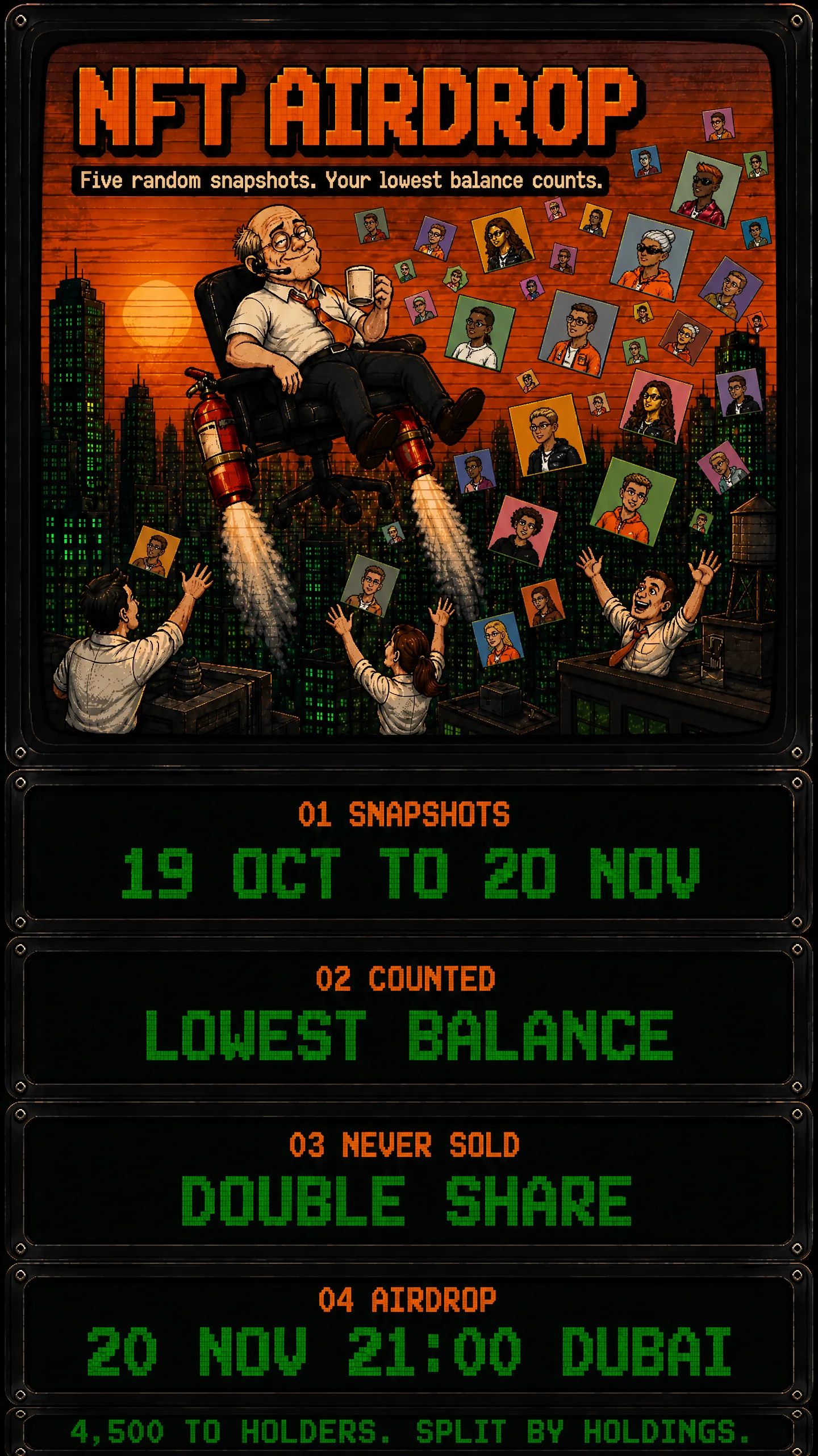 NFT AIRDROP. Five random snapshots. Your lowest balance counts. 01 Snapshots: 19 Oct to 20 Nov. 02 Counted: lowest balance. 03 Never sold: double share. 04 Airdrop: 20 Nov 21:00 Dubai. 4,500 to holders. Split by holdings.